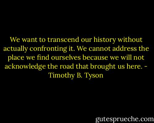 We want to transcend our history without actually confronting it. We cannot address the place we find ourselves because we will not acknowledge the road that brought us here. - Timothy B. Tyson