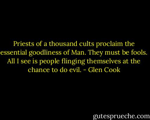 Priests of a thousand cults proclaim the essential goodliness of Man. They must be fools. All I see is people flinging themselves at the chance to do evil. - Glen Cook