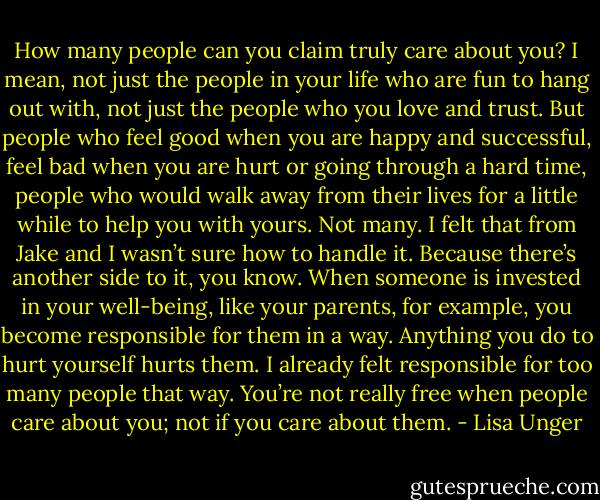 How many people can you claim truly care about you? I mean, not just the people in your life who are fun to hang out with, not just the people who you love and trust. But people who feel good when you are happy and successful, feel bad when you are hurt or going through a hard time, people who would walk away from their lives for a little while to help you with yours. Not many. I felt that from Jake and I wasn’t sure how to handle it. Because there’s another side to it, you know. When someone is invested in your well-being, like your parents, for example, you become responsible for them in a way. Anything you do to hurt yourself hurts them. I already felt responsible for too many people that way. You’re not really free when people care about you; not if you care about them. - Lisa Unger
