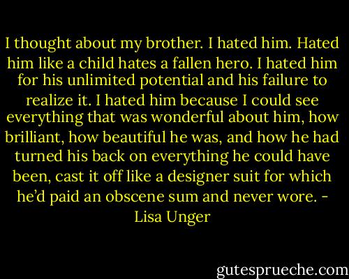 I thought about my brother. I hated him. Hated him like a child hates a fallen hero. I hated him for his unlimited potential and his failure to realize it. I hated him because I could see everything that was wonderful about him, how brilliant, how beautiful he was, and how he had turned his back on everything he could have been, cast it off like a designer suit for which he’d paid an obscene sum and never wore. - Lisa Unger