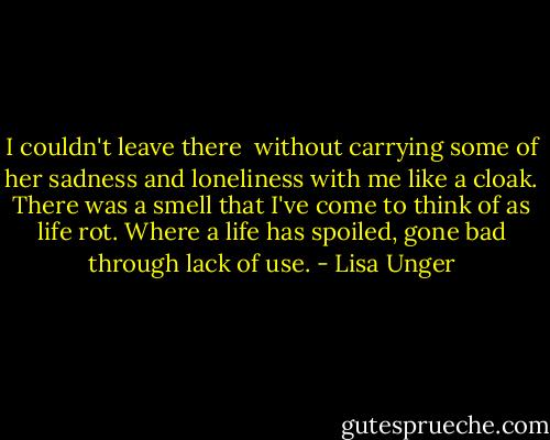 I couldn't leave there  without carrying some of her sadness and loneliness with me like a cloak. There was a smell that I've come to think of as life rot. Where a life has spoiled, gone bad through lack of use. - Lisa Unger