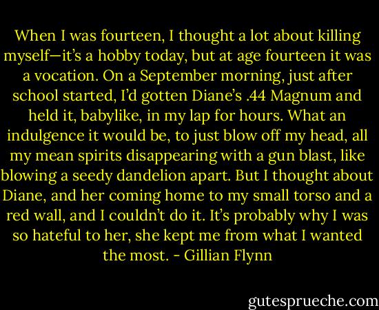 When I was fourteen, I thought a lot about killing myself—it’s a hobby today, but at age fourteen it was a vocation. On a September morning, just after school started, I’d gotten Diane’s .44 Magnum and held it, babylike, in my lap for hours. What an indulgence it would be, to just blow off my head, all my mean spirits disappearing with a gun blast, like blowing a seedy dandelion apart. But I thought about Diane, and her coming home to my small torso and a red wall, and I couldn’t do it. It’s probably why I was so hateful to her, she kept me from what I wanted the most. - Gillian Flynn