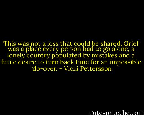 This was not a loss that could be shared. Grief was a place every person had to go alone, a lonely country populated by mistakes and a futile desire to turn back time for an impossible “do-over. - Vicki Pettersson