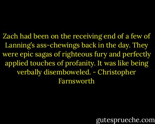 Zach had been on the receiving end of a few of Lanning’s ass-chewings back in the day. They were epic sagas of righteous fury and perfectly applied touches of profanity. It was like being verbally disemboweled. - Christopher Farnsworth