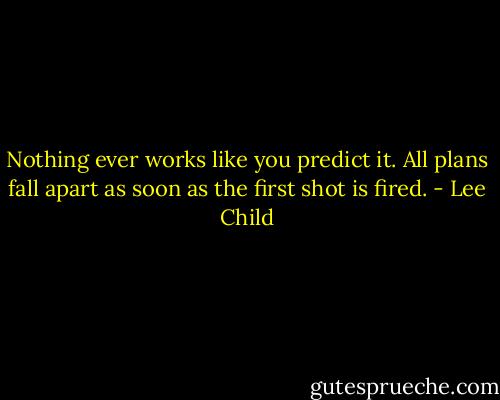 Nothing ever works like you predict it. All plans fall apart as soon as the first shot is fired. - Lee Child