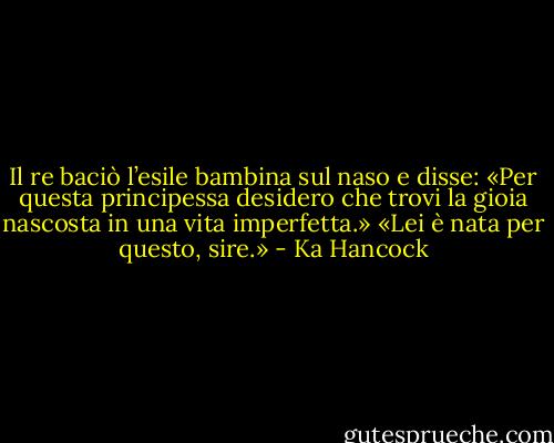 Il re baciò l’esile bambina sul naso e disse: «Per questa principessa desidero che trovi la gioia nascosta in una vita imperfetta.»<br />«Lei è nata per questo, sire.» - Ka Hancock