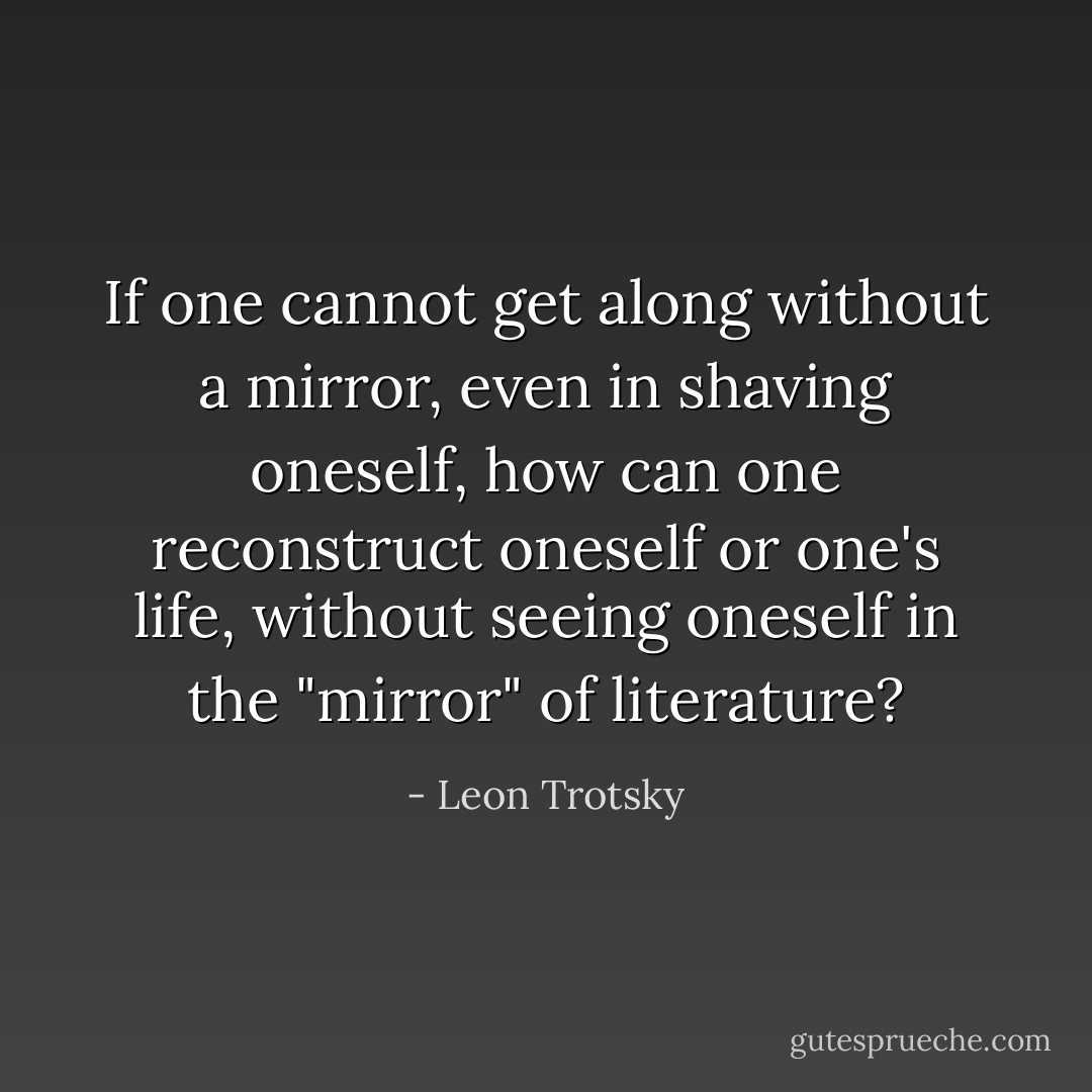 If one cannot get along without a mirror, even in shaving oneself, how can one reconstruct oneself or one's life, without seeing oneself in the "mirror" of literature? - Leon Trotsky