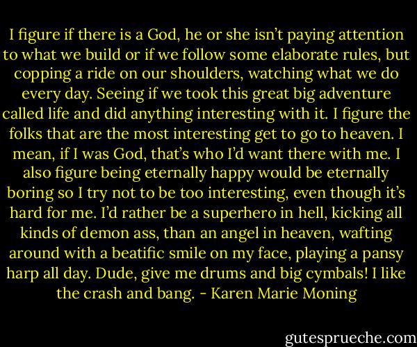 I figure if there is a God, he or she isn’t paying attention to what we build or if we follow some elaborate rules, but copping a ride on our shoulders, watching what we do every day. Seeing if we took this great big adventure called life and did anything interesting with it. I figure the folks that are the most interesting get to go to heaven. I mean, if I was God, that’s who I’d want there with me. I also figure being eternally happy would be eternally boring so I try not to be too interesting, even though it’s hard for me. I’d rather be a superhero in hell, kicking all kinds of demon ass, than an angel in heaven, wafting around with a beatific smile on my face, playing a pansy harp all day. Dude, give me drums and big cymbals! I like the crash and bang. - Karen Marie Moning