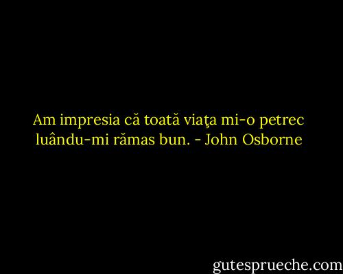 Am impresia că toată viaţa mi-o petrec luându-mi rămas bun. - John Osborne