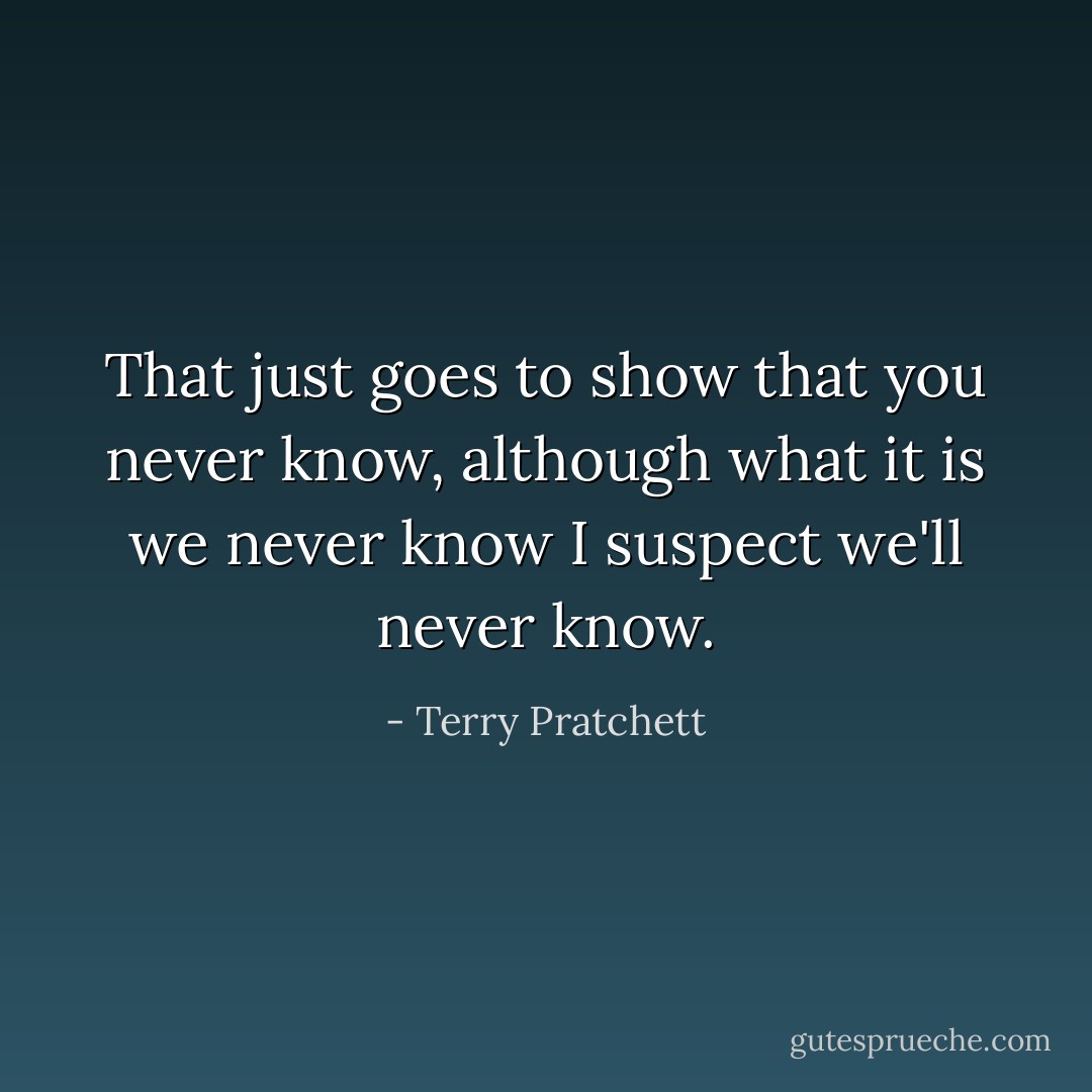 That just goes to show that you never know, although what it is we never know I suspect we'll never know. - Terry Pratchett