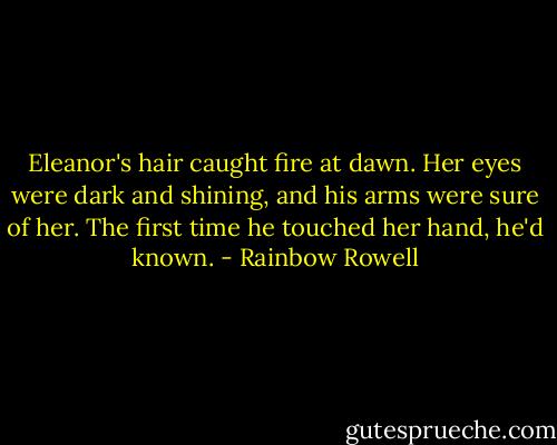 Eleanor's hair caught fire at dawn. Her eyes were dark and shining, and his arms were sure of her.<br />The first time he touched her hand, he'd known. - Rainbow Rowell