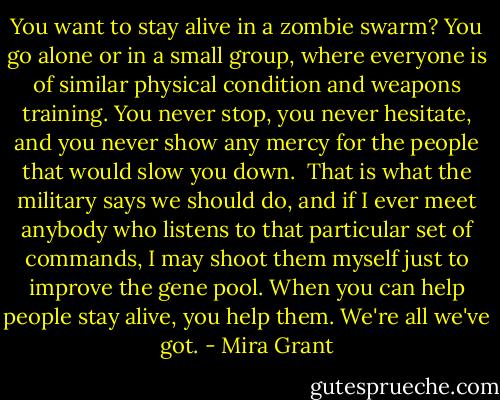 You want to stay alive in a zombie swarm? You go alone or in a small group, where everyone is of similar physical condition and weapons training. You never stop, you never hesitate, and you never show any mercy for the people that would slow you down.<br /><br />That is what the military says we should do, and if I ever meet anybody who listens to that particular set of commands, I may shoot them myself just to improve the gene pool. When you can help people stay alive, you help them. We're all we've got. - Mira Grant