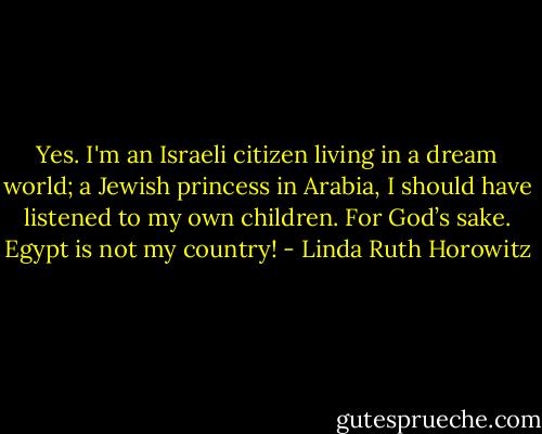 Yes. I'm an Israeli citizen living in a dream world; a Jewish princess in Arabia, I should have listened to my own children. For God’s sake. Egypt is not my country! - Linda Ruth Horowitz