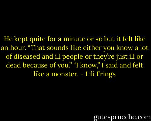 He kept quite for a minute or so but it felt like an hour. “That sounds like either you know a lot of diseased and ill people or they’re just ill or dead because of you.”<br />“I know,” I said and felt like a monster. - Lili Frings