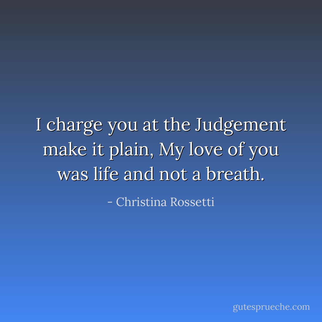 I charge you at the Judgement make it plain,<br />My love of you was life and not a breath. - Christina Rossetti