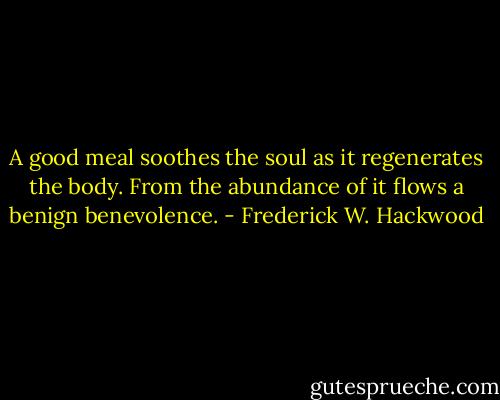 A good meal soothes the soul as it regenerates the body.<br />From the abundance of it flows a benign benevolence. - Frederick W. Hackwood