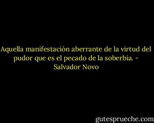 Aquella manifestación aberrante de la virtud del pudor que es el pecado de la soberbia. - Salvador Novo