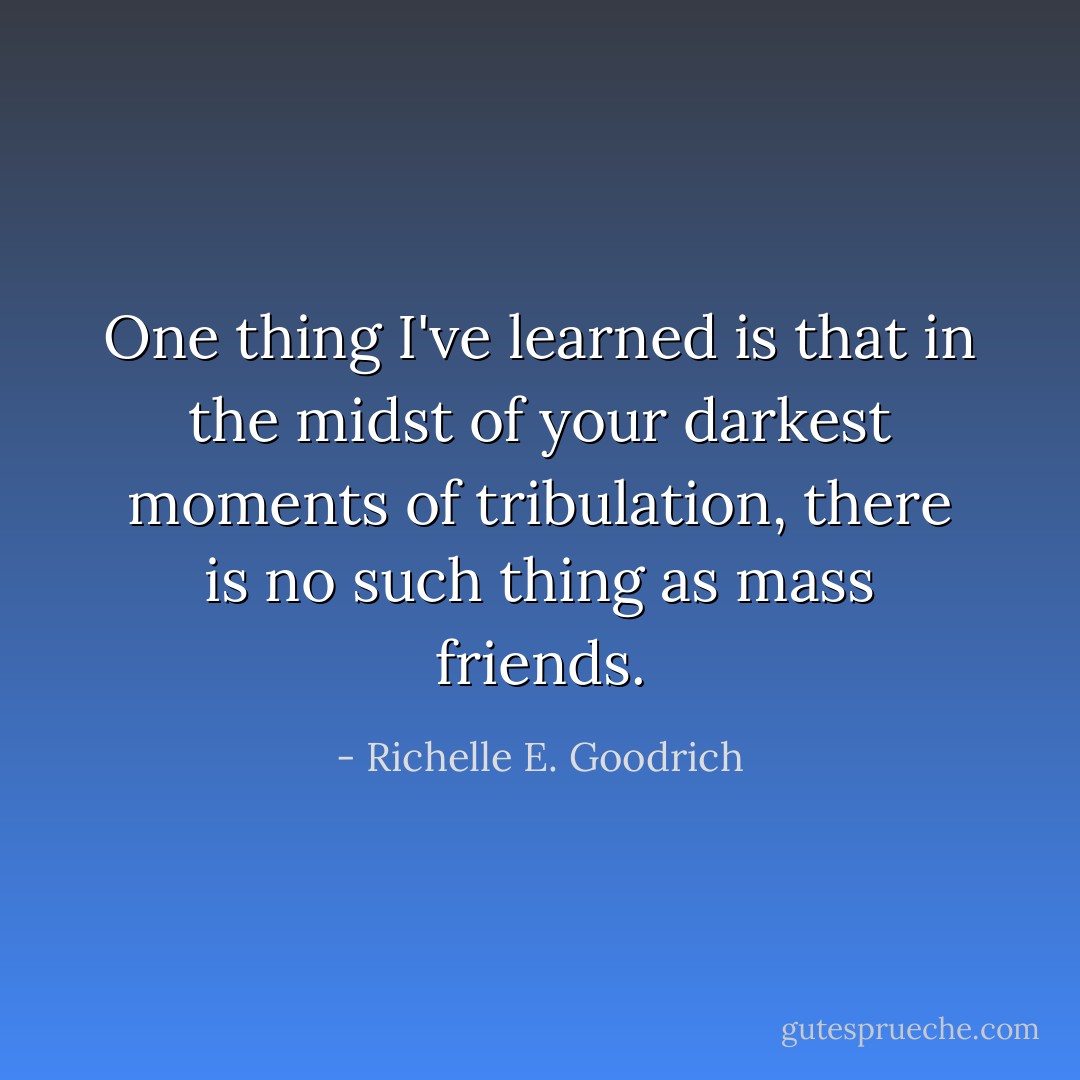 One thing I've learned is that in the midst of your darkest moments of tribulation, there is no such thing as mass friends. - Richelle E. Goodrich