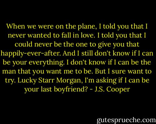 When we were on the plane, I told you that I never wanted to fall in love. I told you that I could never be the one to give you that happily-ever-after. And I still don't know if I can be your everything. I don't know if I can be the man that you want me to be. But I sure want to try. Lucky Starr Morgan, I'm asking if I can be your last boyfriend? - J.S. Cooper