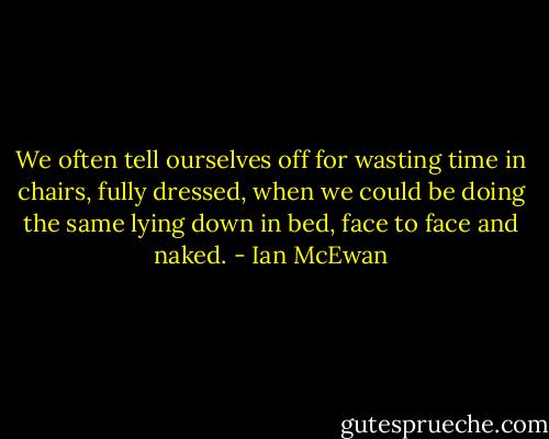 We often tell ourselves off for wasting time in chairs, fully dressed, when we could be doing the same lying down in bed, face to face and naked. - Ian McEwan