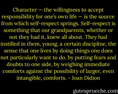 Character — the willingness to accept responsibility for one’s own life — is the source from which self-respect springs. Self-respect is something that our grandparents, whether or not they had it, knew all about. They had instilled in them, young, a certain discipline, the sense that one lives by doing things one does not particularly want to do, by putting fears and doubts to one side, by weighing immediate comforts against the possibility of larger, even intangible, comforts. - Joan Didion