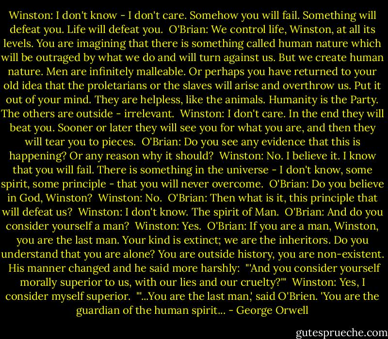 Winston: I don't know - I don't care. Somehow you will fail. Something will defeat you. Life will defeat you.<br /><br />O'Brian: We control life, Winston, at all its levels. You are imagining that there is something called human nature which will be outraged by what we do and will turn against us. But we create human nature. Men are infinitely malleable. Or perhaps you have returned to your old idea that the proletarians or the slaves will arise and overthrow us. Put it out of your mind. They are helpless, like the animals. Humanity is the Party. The others are outside - irrelevant.<br /><br />Winston: I don't care. In the end they will beat you. Sooner or later they will see you for what you are, and then they will tear you to pieces.<br /><br />O'Brian: Do you see any evidence that this is happening? Or any reason why it should?<br /><br />Winston: No. I believe it. I know that you will fail. There is something in the universe - I don't know, some spirit, some principle - that you will never overcome.<br /><br />O'Brian: Do you believe in God, Winston?<br /><br />Winston: No.<br /><br />O'Brian: Then what is it, this principle that will defeat us?<br /><br />Winston: I don't know. The spirit of Man.<br /><br />O'Brian: And do you consider yourself a man?<br /><br />Winston: Yes.<br /><br />O'Brian: If you are a man, Winston, you are the last man. Your kind is extinct; we are the inheritors. Do you understand that you are alone? You are outside history, you are non-existent.<br /><br />His manner changed and he said more harshly:<br /><br />"'And you consider yourself morally superior to us, with our lies and our cruelty?'"<br /><br />Winston: Yes, I consider myself superior.<br /><br />"'...You are the last man,' said O'Brien. 'You are the guardian of the human spirit... - George Orwell