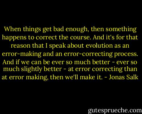 When things get bad enough, then something happens to correct the course. And it's for that reason that I speak about evolution as an error-making and an error-correcting process. And if we can be ever so much better - ever so much slightly better - at error correcting than at error making, then we'll make it. - Jonas Salk