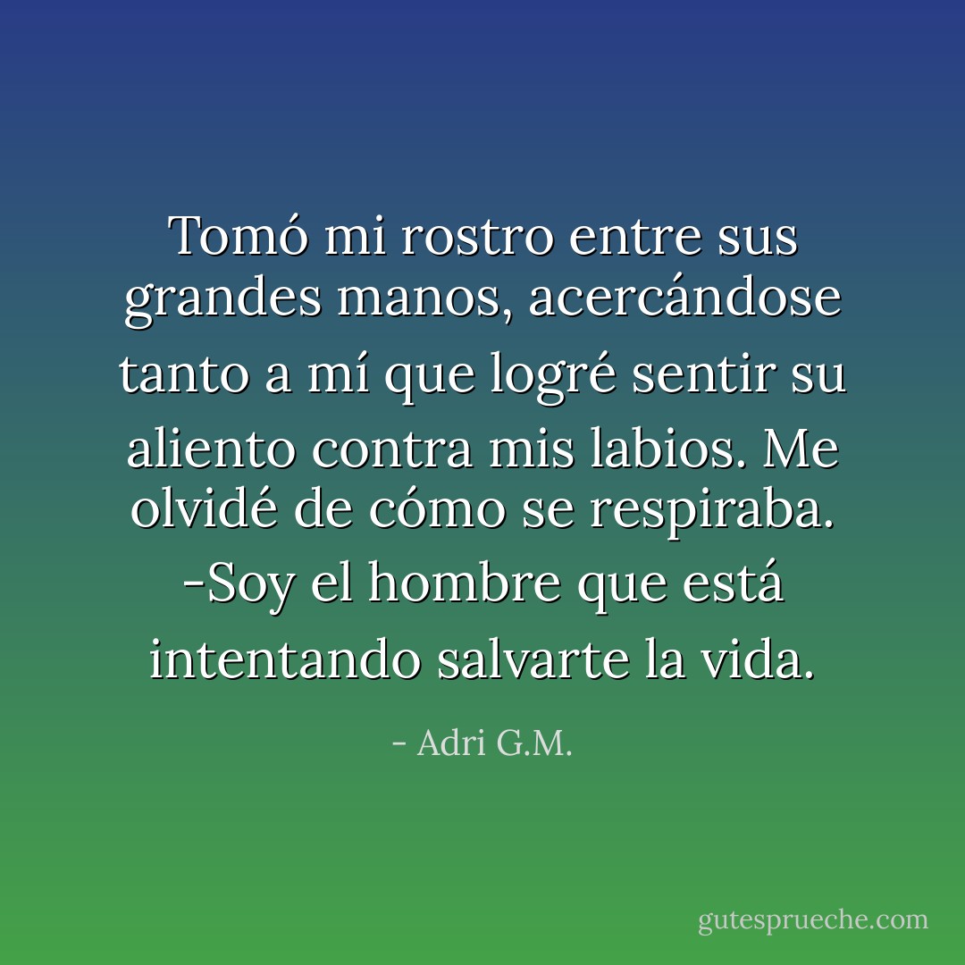 Tomó mi rostro entre sus grandes manos, acercándose tanto a mí que logré sentir su aliento contra mis labios. Me olvidé de cómo se respiraba.<br />-Soy el hombre que está intentando salvarte la vida. - Adri G.M.