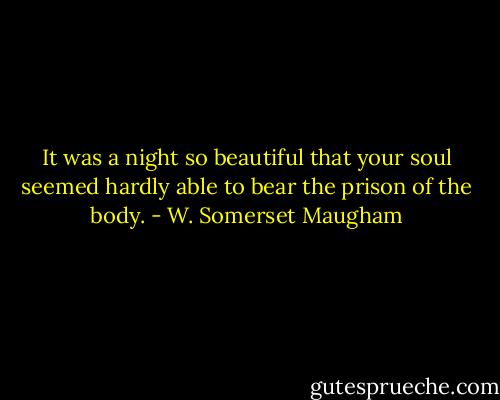 It was a night so beautiful that your soul seemed hardly able to bear the prison of the body. - W. Somerset Maugham