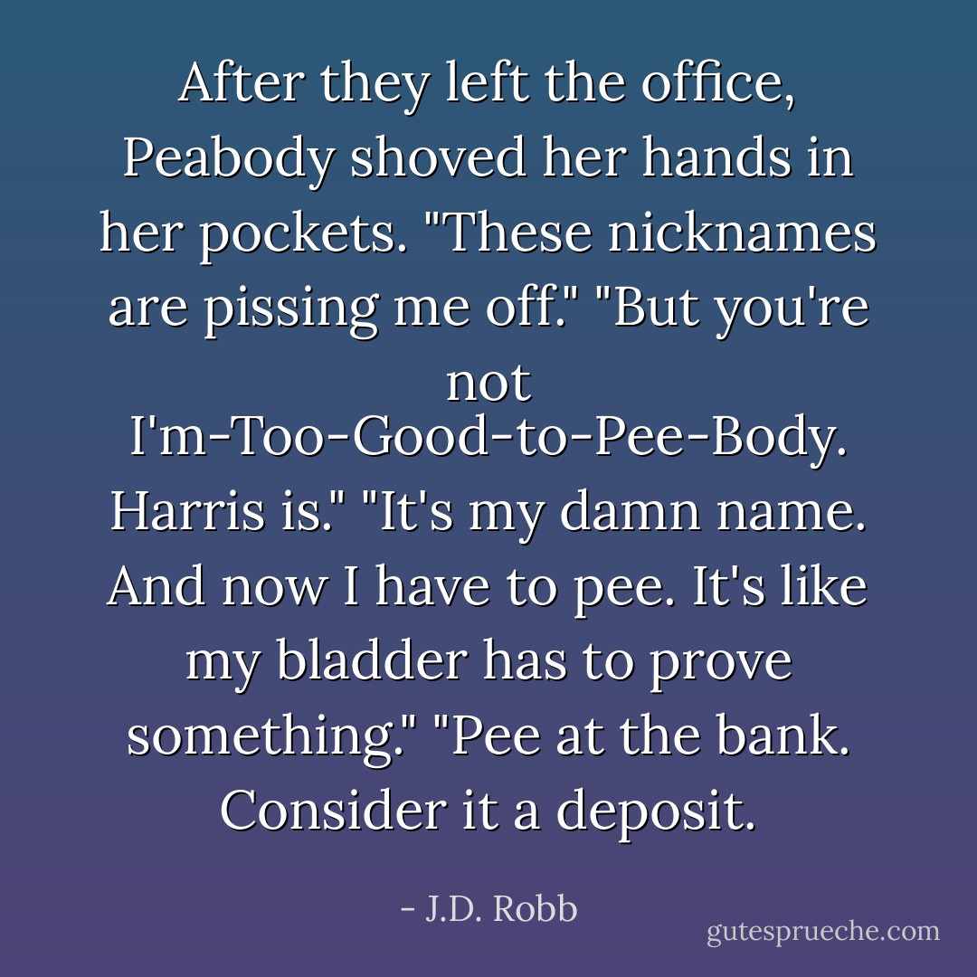 After they left the office, Peabody shoved her hands in her pockets. "These nicknames are pissing me off."<br />"But you're not I'm-Too-Good-to-Pee-Body. Harris is."<br />"It's <i>my</i> damn name. And now I have to pee. It's like my bladder has to prove something."<br />"Pee at the bank. Consider it a deposit. - J.D. Robb