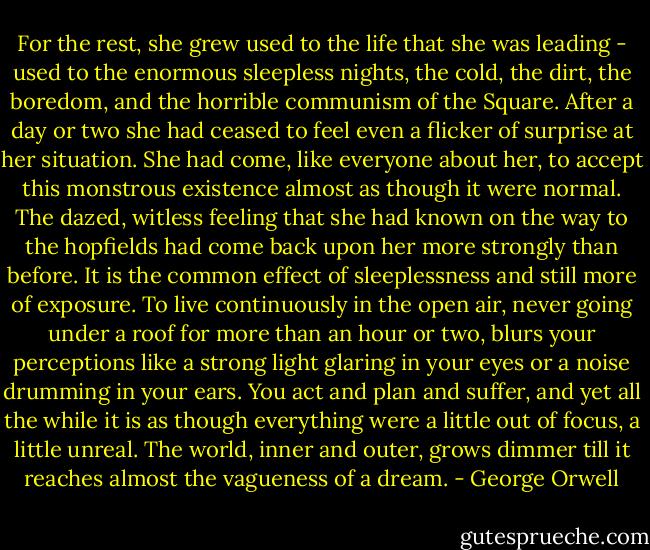 For the rest, she grew used to the life that she was leading - used to the enormous sleepless nights, the cold, the dirt, the boredom, and the horrible communism of the Square. After a day or two she had ceased to feel even a flicker of surprise at her situation. She had come, like everyone about her, to accept this monstrous existence almost as though it were normal. The dazed, witless feeling that she had known on the way to the hopfields had come back upon her more strongly than before. It is the common effect of sleeplessness and still more of exposure. To live continuously in the open air, never going under a roof for more than an hour or two, blurs your perceptions like a strong light glaring in your eyes or a noise drumming in your ears. You act and plan and suffer, and yet all the while it is as though everything were a little out of focus, a little unreal. The world, inner and outer, grows dimmer till it reaches almost the vagueness of a dream. - George Orwell