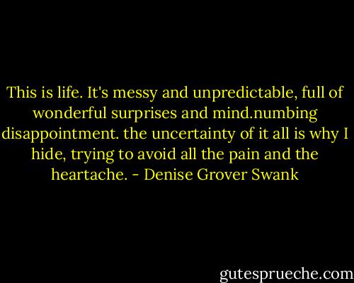 This is life. It's messy and unpredictable, full of wonderful surprises and mind.numbing disappointment. the uncertainty of it all is why I hide, trying to avoid all the pain and the heartache. - Denise Grover Swank