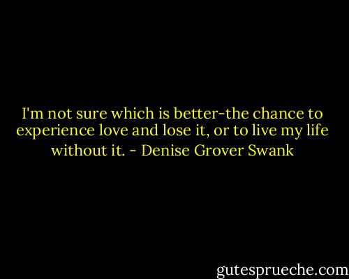I'm not sure which is better-the chance to experience love and lose it, or to live my life without it. - Denise Grover Swank