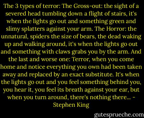 The 3 types of terror: The Gross-out: the sight of a severed head tumbling down a flight of stairs, it's when the lights go out and something green and slimy splatters against your arm. The Horror: the unnatural, spiders the size of bears, the dead waking up and walking around, it's when the lights go out and something with claws grabs you by the arm. And the last and worse one: Terror, when you come home and notice everything you own had been taken away and replaced by an exact substitute. It's when the lights go out and you feel something behind you, you hear it, you feel its breath against your ear, but when you turn around, there's nothing there... - Stephen King