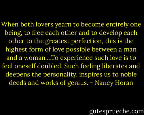 When both lovers yearn to become entirely one being, to free each other and to develop each other to the greatest perfection, this is the highest form of love possible between a man and a woman....To experience such love is to feel oneself doubled. Such feeling liberates and deepens the personality, inspires us to noble deeds and works of genius. - Nancy Horan