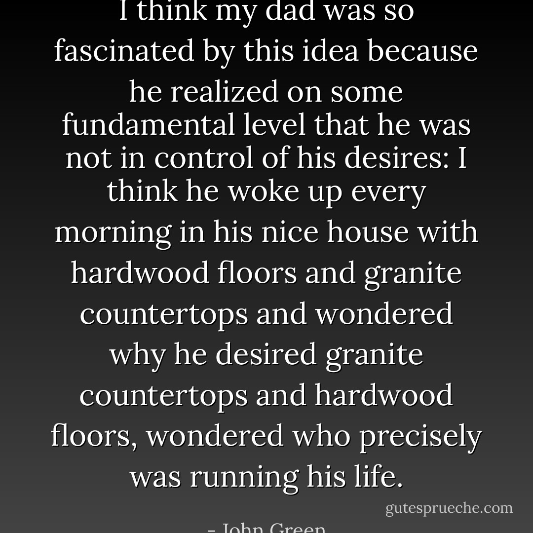 I think my dad was so fascinated by this idea because he realized<br />on some fundamental level that he was not in control of his desires:<br />I think he woke up every morning in his nice house with hardwood<br />floors and granite countertops and wondered why he desired granite<br />countertops and hardwood floors, wondered who precisely was<br />running his life. - John Green