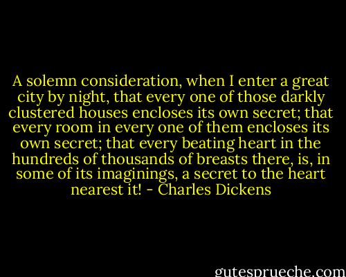 A solemn consideration, when I enter a great city by night, that every one of those darkly clustered houses encloses its own secret; that every room in every one of them encloses its own secret; that every beating heart in the hundreds of thousands of breasts there, is, in some of its imaginings, a secret to the heart nearest it! - Charles Dickens
