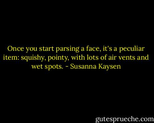 Once you start parsing a face, it's a peculiar item: squishy, pointy, with lots of air vents and wet spots. - Susanna Kaysen