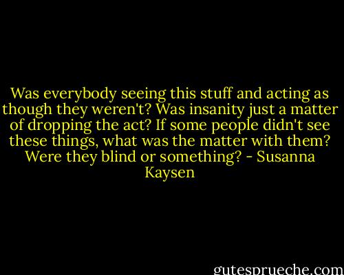Was everybody seeing this stuff and acting as though they weren't? Was insanity just a matter of dropping the act? If some people didn't see these things, what was the matter with them? Were they blind or something? - Susanna Kaysen