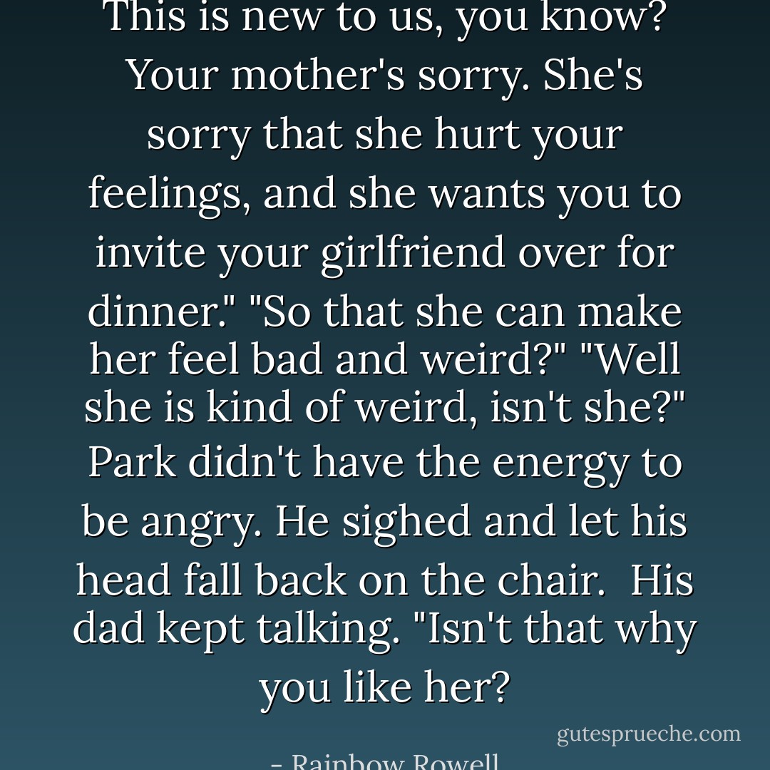 This is new to us, you know? Your mother's sorry. She's sorry that she hurt your feelings, and she wants you to invite your girlfriend over for dinner."<br />"So that she can make her feel bad and weird?"<br />"Well she is kind of weird, isn't she?"<br />Park didn't have the energy to be angry. He sighed and let his head fall back on the chair. <br />His dad kept talking. "Isn't that why you like her? - Rainbow Rowell