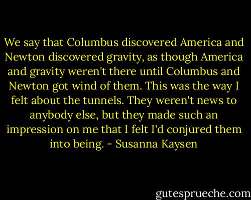 We say that Columbus discovered America and Newton discovered gravity, as though America and gravity weren't there until Columbus and Newton got wind of them. This was the way I felt about the tunnels. They weren't news to anybody else, but they made such an impression on me that I felt I'd conjured them into being. - Susanna Kaysen