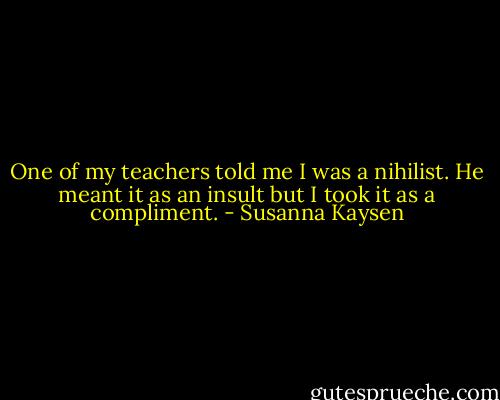 One of my teachers told me I was a nihilist. He meant it as an insult but I took it as a compliment. - Susanna Kaysen