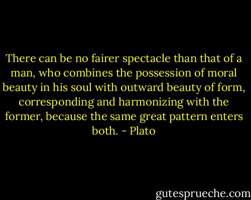 There can be no fairer spectacle than that of a man, who combines the possession of moral beauty in his soul with outward beauty of form, corresponding and harmonizing with the former, because the same great pattern enters both. - Plato