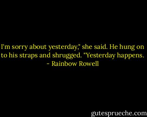 I'm sorry about yesterday," she said.<br />He hung on to his straps and shrugged. "Yesterday happens. - Rainbow Rowell