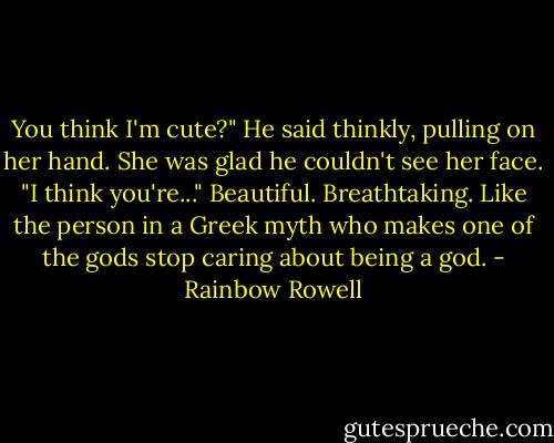 You think I'm cute?" He said thinkly, pulling on her hand.<br />She was glad he couldn't see her face. "I think you're..."<br />Beautiful. Breathtaking. Like the person in a Greek myth who makes one of the gods stop caring about being a god. - Rainbow Rowell