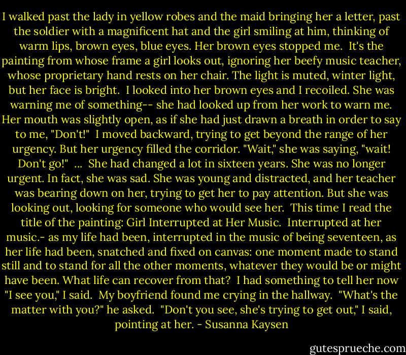 I walked past the lady in yellow robes and the maid bringing her a letter, past the soldier with a magnificent hat and the girl smiling at him, thinking of warm lips, brown eyes, blue eyes. Her brown eyes stopped me.<br /> It's the painting from whose frame a girl looks out, ignoring her beefy music teacher, whose proprietary hand rests on her chair. The light is muted, winter light, but her face is bright.<br /> I looked into her brown eyes and I recoiled. She was warning me of something-- she had looked up from her work to warn me. Her mouth was slightly open, as if she had just drawn a breath in order to say to me, "Don't!"<br /> I moved backward, trying to get beyond the range of her urgency. But her urgency filled the corridor. "Wait," she was saying, "wait! Don't go!"<br /><br />...<br /><br />She had changed a lot in sixteen years. She was no longer urgent. In fact, she was sad. She was young and distracted, and her teacher was bearing down on her, trying to get her to pay attention. But she was looking out, looking for someone who would see her.<br /> This time I read the title of the painting: Girl Interrupted at Her Music.<br /> Interrupted at her music.- as my life had been, interrupted in the music of being seventeen, as her life had been, snatched and fixed on canvas: one moment made to stand still and to stand for all the other moments, whatever they would be or might have been. What life can recover from that?<br /> I had something to tell her now "I see you," I said.<br /> My boyfriend found me crying in the hallway.<br /> "What's the matter with you?" he asked.<br /> "Don't you see, she's trying to get out," I said, pointing at her. - Susanna Kaysen
