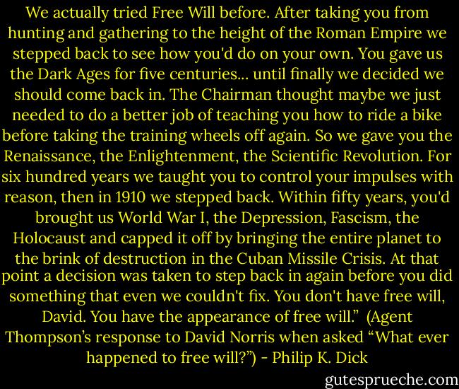 We actually tried Free Will before. After taking you from hunting and gathering to the height of the Roman Empire we stepped back to see how you'd do on your own. You gave us the Dark Ages for five centuries... until finally we decided we should come back in. The Chairman thought maybe we just needed to do a better job of teaching you how to ride a bike before taking the training wheels off again. So we gave you the Renaissance, the Enlightenment, the Scientific Revolution. For six hundred years we taught you to control your impulses with reason, then in 1910 we stepped back. Within fifty years, you'd brought us World War I, the Depression, Fascism, the Holocaust and capped it off by bringing the entire planet to the brink of destruction in the Cuban Missile Crisis. At that point a decision was taken to step back in again before you did something that even we couldn't fix. You don't have free will, David. You have the appearance of free will.”<br /><br />(Agent Thompson’s response to David Norris when asked “What ever happened to free will?”) - Philip K. Dick