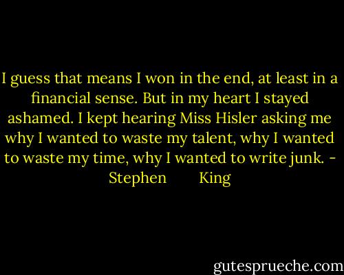 I guess that means I won in the end, at least in a financial sense. But in my heart I stayed ashamed. I kept hearing Miss Hisler asking me why I wanted to waste my talent, why I wanted to waste my time, why I wanted to write junk. - Stephen        King