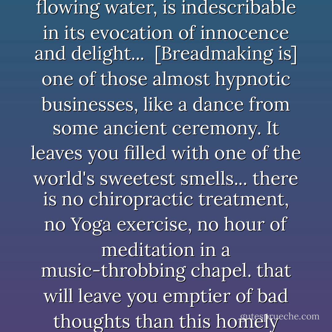The smell of good bread baking, like the sound of lightly flowing water, is indescribable in its evocation of innocence and delight...<br /><br />[Breadmaking is] one of those almost hypnotic businesses, like a dance from some ancient ceremony. It leaves you filled with one of the world's sweetest smells... there is no chiropractic treatment, no Yoga exercise, no hour of<br />meditation in a music-throbbing chapel. that will leave you emptier of bad thoughts than this homely ceremony of making bread. - M.F.K. Fisher