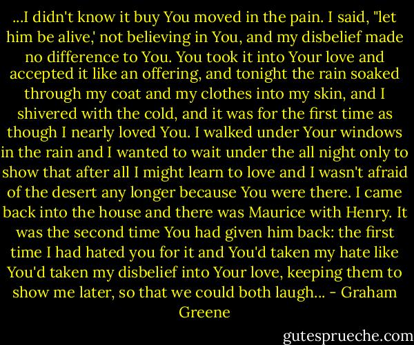 ...I didn't know it buy You moved in the pain. I said, "let him be alive,' not believing in You, and my disbelief made no difference to You. You took it into Your love and accepted it like an offering, and tonight the rain soaked through my coat and my clothes into my skin, and I shivered with the cold, and it was for the first time as though I nearly loved You. I walked under Your windows in the rain and I wanted to wait under the all night only to show that after all I might learn to love and I wasn't afraid of the desert any longer because You were there. I came back into the house and there was Maurice with Henry. It was the second time You had given him back: the first time I had hated you for it and You'd taken my hate like You'd taken my disbelief into Your love, keeping them to show me later, so that we could both laugh... - Graham Greene